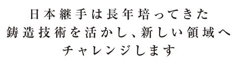 JFE継手は長年培ってきた鋳造技術を活かし、新しい領域へチャレンジします